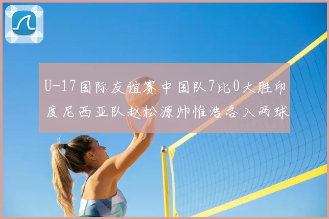 U-17国际友谊赛中国队7比0大胜印度尼西亚队赵松源帅惟浩各入两球