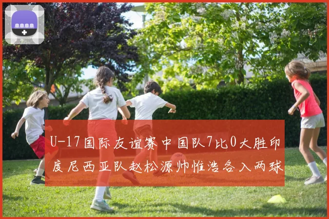 U-17国际友谊赛中国队7比0大胜印度尼西亚队赵松源帅惟浩各入两球