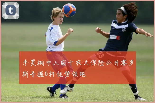 李昊桐冲入前十农夫保险公开赛罗斯手握6杆优势领跑