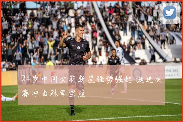 24岁中国女羽新星强势崛起 挺进决赛冲击冠军宝座