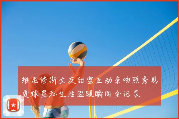 维尼修斯女友甜蜜互动亲吻照秀恩爱球星私生活温暖瞬间全记录