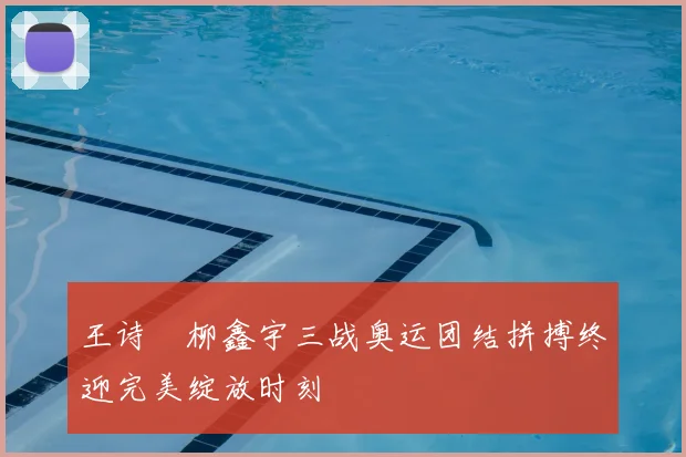 王诗玥柳鑫宇三战奥运团结拼搏终迎完美绽放时刻