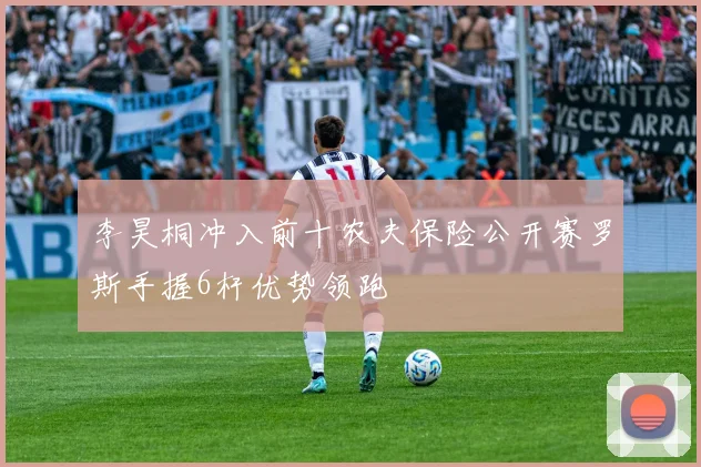 李昊桐冲入前十农夫保险公开赛罗斯手握6杆优势领跑