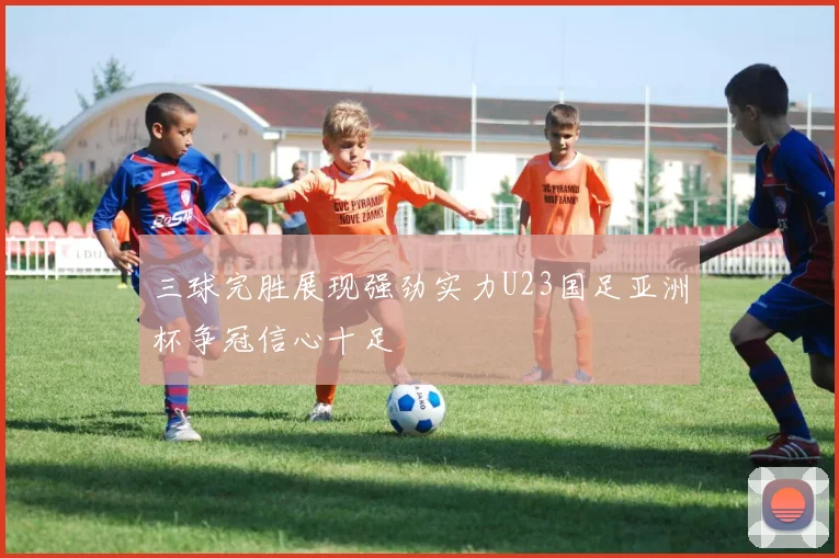 三球完胜展现强劲实力U23国足亚洲杯争冠信心十足