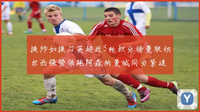 换帅如换刀英超近5轮积分榜曼联切尔西强势领跑阿森纳曼城同分紧追