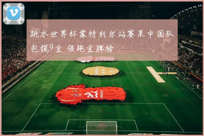 跳水世界杯蒙特利尔站赛果中国队包揽9金 领跑金牌榜