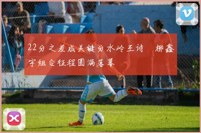 22分之差成关键分水岭王诗玥柳鑫宇组合征程圆满落幕